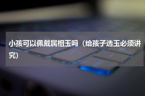 小孩可以佩戴属相玉吗（给孩子选玉必须讲究）