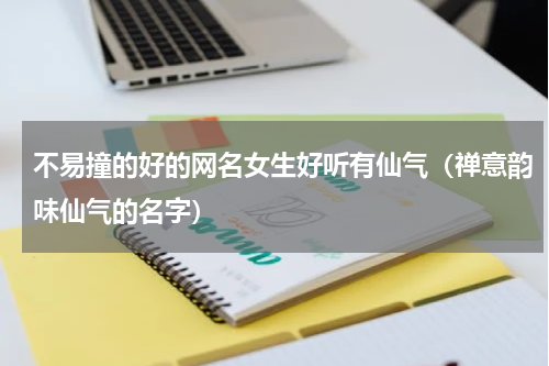 不易撞的好的网名女生好听有仙气（禅意韵味仙气的名字）