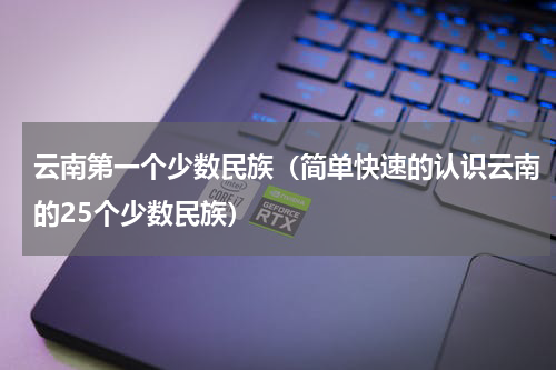 云南第一个少数民族（简单快速的认识云南的25个少数民族）