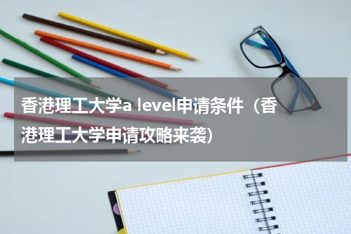 香港理工大学a level申请条件（香港理工大学申请攻略来袭）