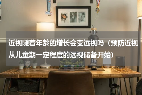 近视随着年龄的增长会变远视吗（预防近视从儿童期一定程度的远视储备开始）
