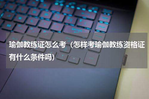 瑜伽教练证怎么考（怎样考瑜伽教练资格证有什么条件吗）