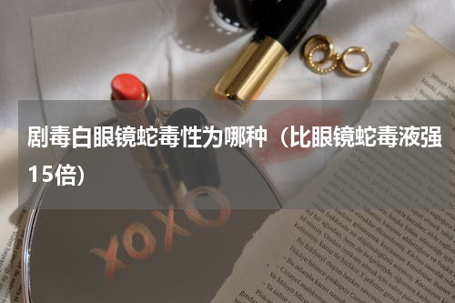 剧毒白眼镜蛇毒性为哪种（比眼镜蛇毒液强15倍）