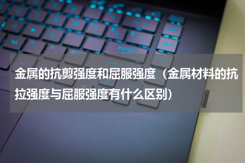 金属的抗剪强度和屈服强度（金属材料的抗拉强度与屈服强度有什么区别）