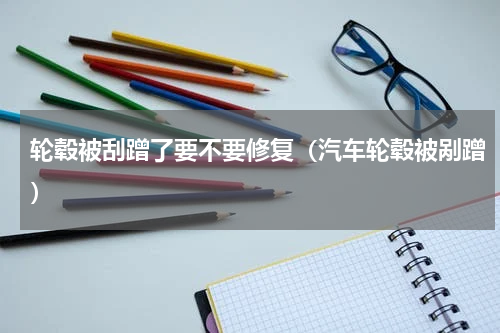 轮毂被刮蹭了要不要修复（汽车轮毂被剐蹭）