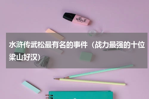 水浒传武松最有名的事件（战力最强的十位梁山好汉）