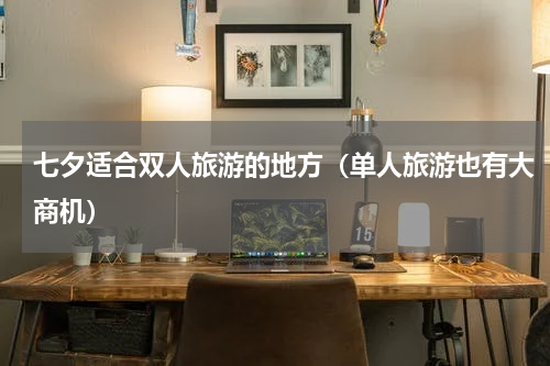 七夕适合双人旅游的地方（单人旅游也有大商机）