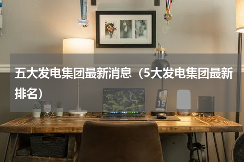五大发电集团最新消息（5大发电集团最新排名）