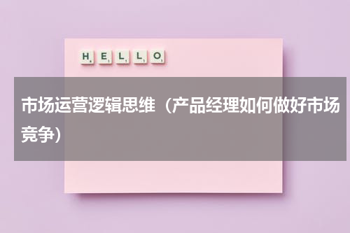 市场运营逻辑思维（产品经理如何做好市场竞争）