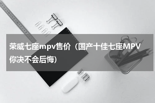 荣威七座mpv售价（国产十佳七座MPV你决不会后悔）