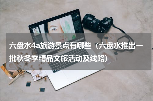 六盘水4a旅游景点有哪些（六盘水推出一批秋冬季精品文旅活动及线路）
