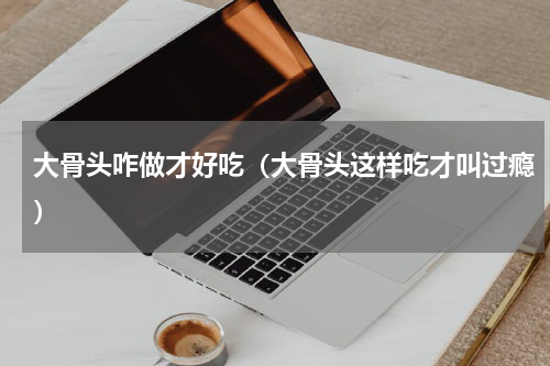 大骨头咋做才好吃（大骨头这样吃才叫过瘾）