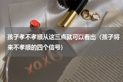 孩子孝不孝顺从这三点就可以看出（孩子将来不孝顺的四个信号）