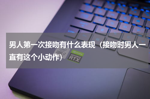 男人第一次接吻有什么表现（接吻时男人一直有这个小动作）