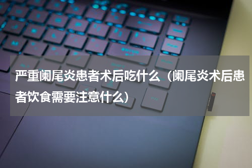严重阑尾炎患者术后吃什么（阑尾炎术后患者饮食需要注意什么）