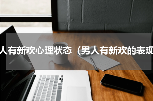 男人有新欢心理状态（男人有新欢的表现）