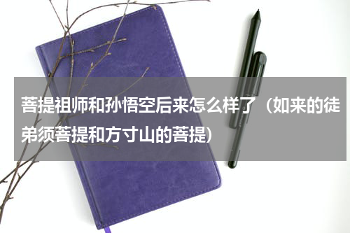 菩提祖师和孙悟空后来怎么样了（如来的徒弟须菩提和方寸山的菩提）