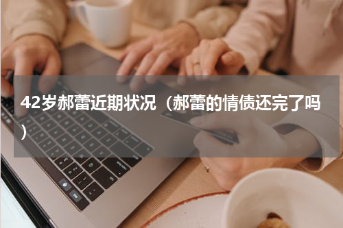 42岁郝蕾近期状况（郝蕾的情债还完了吗）