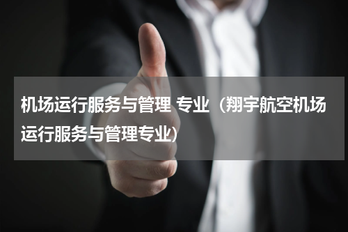 机场运行服务与管理 专业（翔宇航空机场运行服务与管理专业）