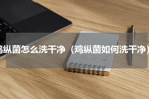 鸡纵菌怎么洗干净（鸡纵菌如何洗干净）