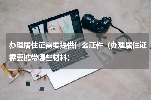 办理居住证需要提供什么证件（办理居住证需要携带哪些材料）