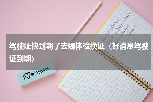 驾驶证快到期了去哪体检换证（好消息驾驶证到期）