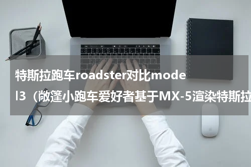 特斯拉跑车roadster对比model3（敞篷小跑车爱好者基于MX-5渲染特斯拉Roadster）