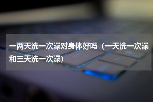 一两天洗一次澡对身体好吗（一天洗一次澡和三天洗一次澡）