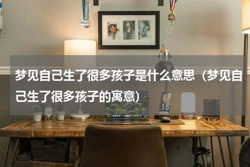 梦见自己生了很多孩子是什么意思（梦见自己生了很多孩子的寓意）