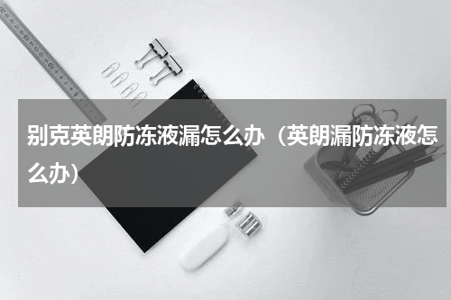 别克英朗防冻液漏怎么办（英朗漏防冻液怎么办）