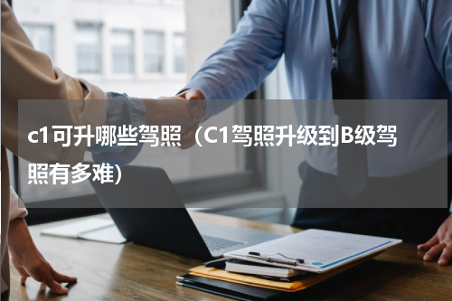 c1可升哪些驾照（C1驾照升级到B级驾照有多难）