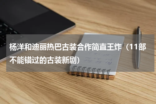 杨洋和迪丽热巴古装合作简直王炸（11部不能错过的古装新剧）
