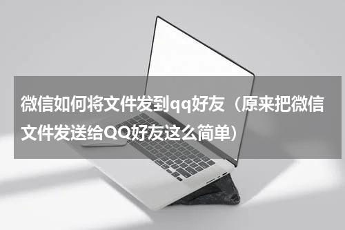 微信如何将文件发到qq好友（原来把微信文件发送给QQ好友这么简单）