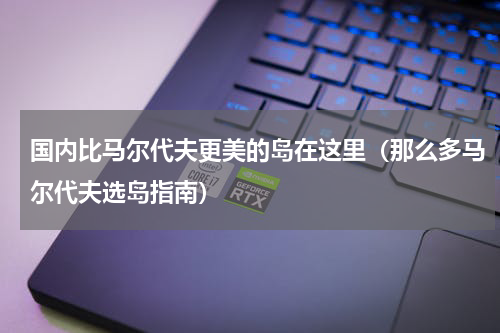 国内比马尔代夫更美的岛在这里（那么多马尔代夫选岛指南）