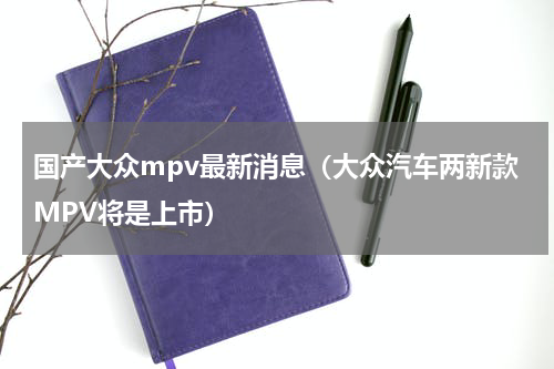 国产大众mpv最新消息（大众汽车两新款MPV将是上市）