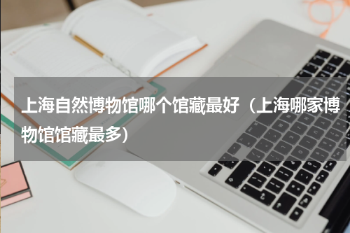 上海自然博物馆哪个馆藏最好（上海哪家博物馆馆藏最多）