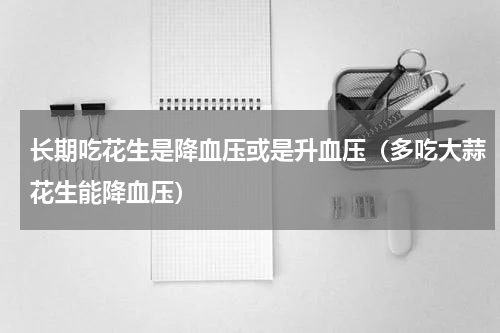 长期吃花生是降血压或是升血压（多吃大蒜花生能降血压）