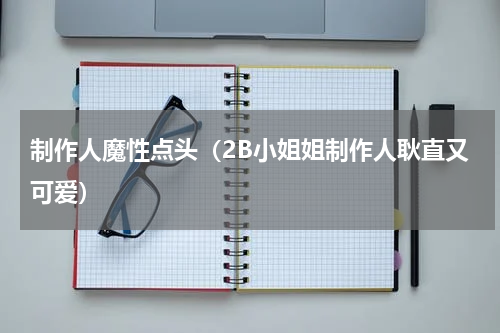 制作人魔性点头（2B小姐姐制作人耿直又可爱）