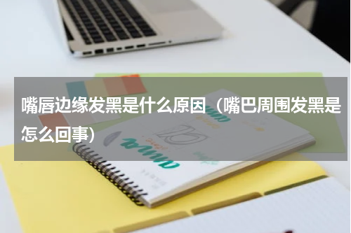 嘴唇边缘发黑是什么原因（嘴巴周围发黑是怎么回事）
