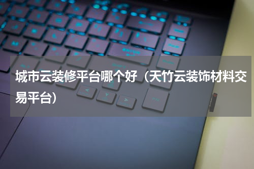 城市云装修平台哪个好（天竹云装饰材料交易平台）