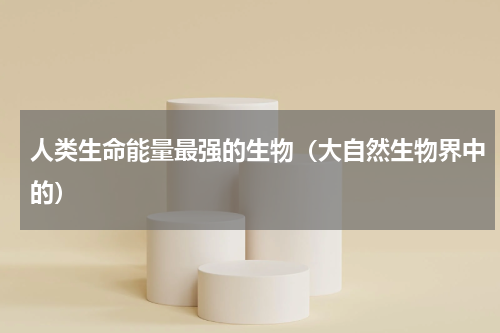 人类生命能量最强的生物（大自然生物界中的）