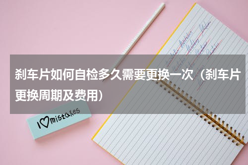 刹车片如何自检多久需要更换一次（刹车片更换周期及费用）