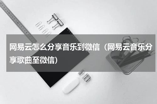 网易云怎么分享音乐到微信（网易云音乐分享歌曲至微信）