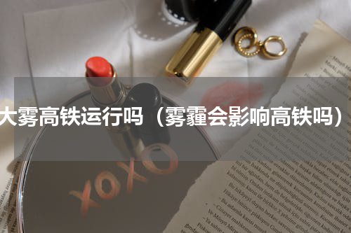 大雾高铁运行吗（雾霾会影响高铁吗）