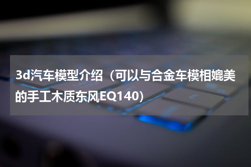 3d汽车模型介绍（可以与合金车模相媲美的手工木质东风EQ140）