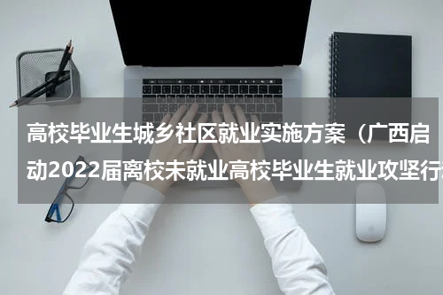 高校毕业生城乡社区就业实施方案（广西启动2022届离校未就业高校毕业生就业攻坚行动）