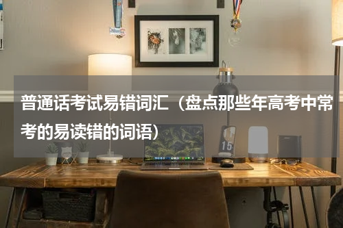 普通话考试易错词汇（盘点那些年高考中常考的易读错的词语）