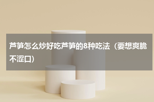 芦笋怎么炒好吃芦笋的8种吃法（要想爽脆不涩口）