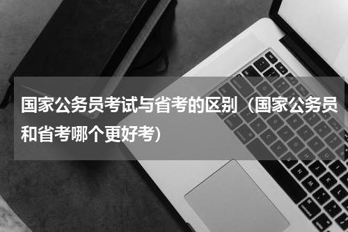 国家公务员考试与省考的区别（国家公务员和省考哪个更好考）