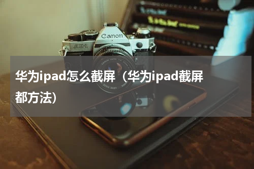 华为ipad怎么截屏（华为ipad截屏都方法）